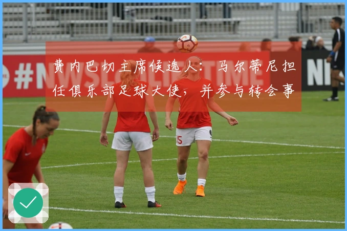 费内巴切主席候选人：马尔蒂尼担任俱乐部足球大使，并参与转会事务