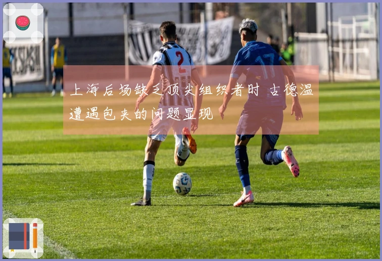 上海后场缺乏顶尖组织者时 古德温遭遇包夹的问题显现